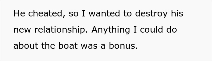 Text: He cheated, so I wanted to destroy his new relationship. Anything I could do about the boat was a bonus. This relates to the story of a wife's friend taking revenge and destroying his new life.
