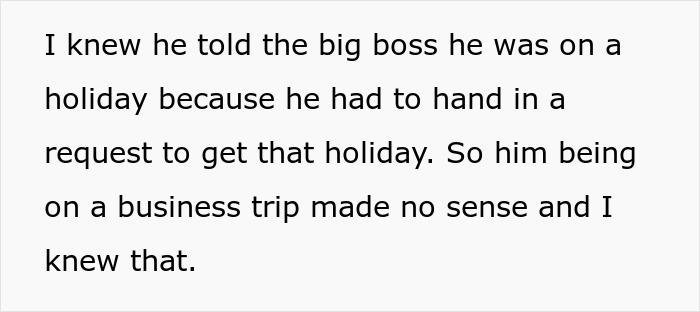 Text: I knew he told the big boss he was on a holiday because he had to hand in a request to get that holiday. So him being on a business trip made no sense and I knew that. This employee gets perfect revenge on his horrible boss.