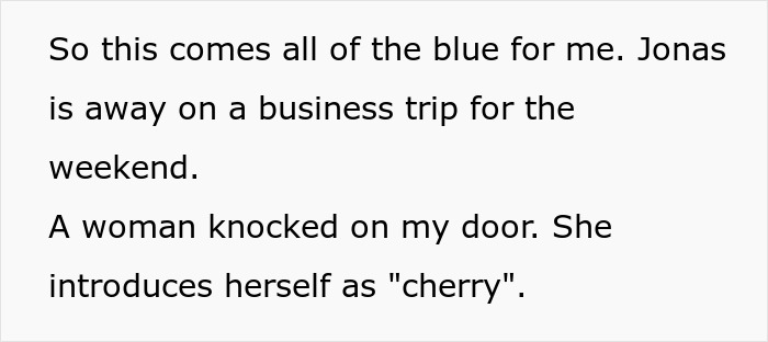 Text: So this comes all of the blue for me. Jonas is away on a business trip for the weekend. A woman knocked on my door. She introduces herself as "cherry". This is about a woman finding her husband's secret wife.