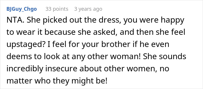 A Reddit comment with text: NTA. She picked out the dress, you were happy to wear it because she asked, and then she feels upstaged? I feel for your brother if he even deems to look at any other woman! She sounds incredibly insecure about other women, no matter who they might be! This relates to a groom throwing out his own sis from the wedding because she won't change the dress the bride picked.