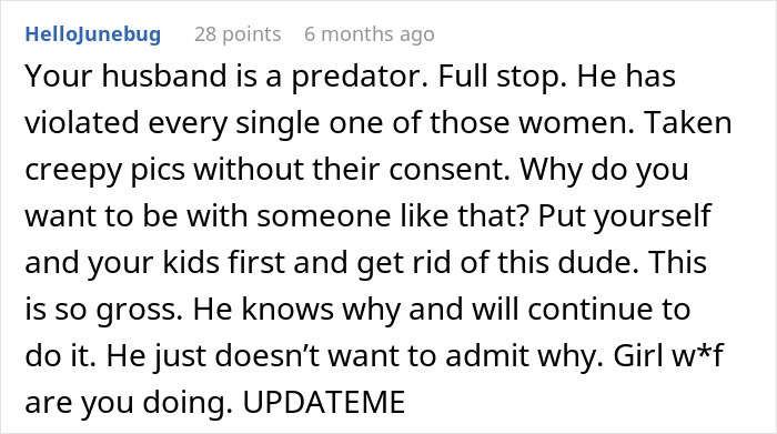 Comment criticizing a husband’s creepy and borderline predatory behavior with hidden photos and urging action from the wife. Comment criticizing a husband’s creepy and borderline predatory behavior with hidden photos and urging action from the wife.
