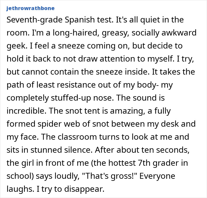 A devastatingly embarrassing moment of a seventh-grader failing to contain a sneeze in class, resulting in a snot web.