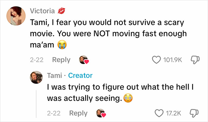 Two TikTok comments about a Viral Video. Victoria asks Tami why she wasn't moving faster, while Tami explains she was trying to figure out what the creature was. Two TikTok comments about a Viral Video. Victoria asks Tami why she wasn't moving faster, while Tami explains she was trying to figure out what the creature was.