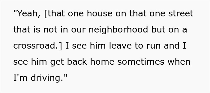Yeah, [that one house on that one street that is not in our neighborhood but on a crossroad.] I see him leave to run and I see him get back home sometimes when I am driving. This funny neighbor is running and stalking.