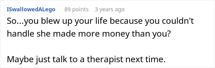 A comment from Reddit user ISwallowedALego asks, "So...you blew up your life because you couldn't handle she made more money than you? Maybe just talk to a therapist next time." This relates to the guy leaves wife story.