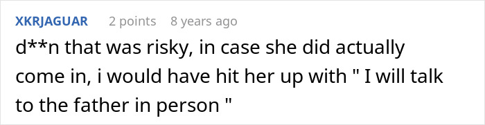A comment by user XKRJAGUAR, reading "d**n that was risky, in case she did actually come in, i would have hit her up with 'I will talk to the father in person'." This comment relates to the cathartic experience of putting an entitled mom in her place. A comment by user XKRJAGUAR, reading "d**n that was risky, in case she did actually come in, i would have hit her up with 'I will talk to the father in person'." This comment relates to the cathartic experience of putting an entitled mom in her place.