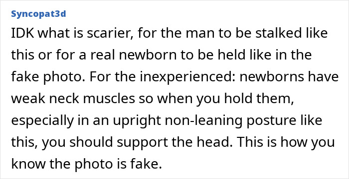 Man traumatized after discovering old classmate using fake photos to pretend they have a family: an online comment suggesting that it is scary for the man to be stalked or for a real newborn to be held like in the fake photo. Newborns have weak neck muscles, so when you hold them, especially in an upright non-leaning posture, you should support the head. This is how you know the photo is fake. Man traumatized after discovering old classmate using fake photos to pretend they have a family: an online comment suggesting that it is scary for the man to be stalked or for a real newborn to be held like in the fake photo. Newborns have weak neck muscles, so when you hold them, especially in an upright non-leaning posture, you should support the head. This is how you know the photo is fake.