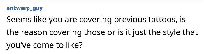 A question about blackout tattoos: 'Seems like you are covering previous tattoos, is the reason covering those or is it just the style that you've come to like?'