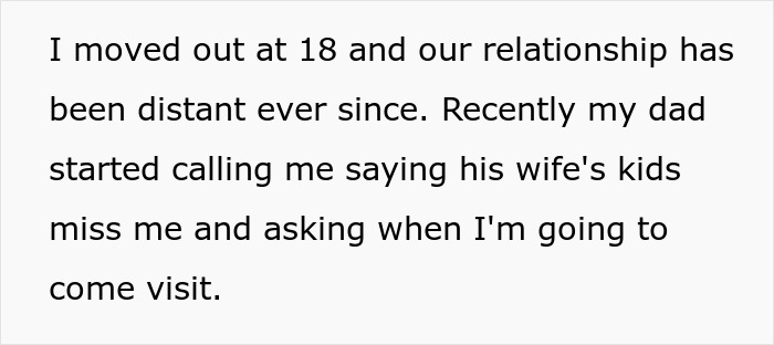 A daughter moved out at 18 due to feeling replaced by stepkids, now her dad wants her to act like family again. A daughter moved out at 18 due to feeling replaced by stepkids, now her dad wants her to act like family again.