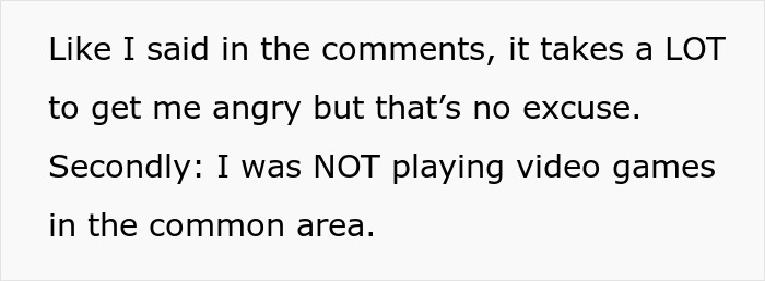 Text snippet: Like I said in the comments, it takes a LOT to get me angry but that's no excuse. Secondly: I was NOT playing video games in the common area. Woman is told to leave home.