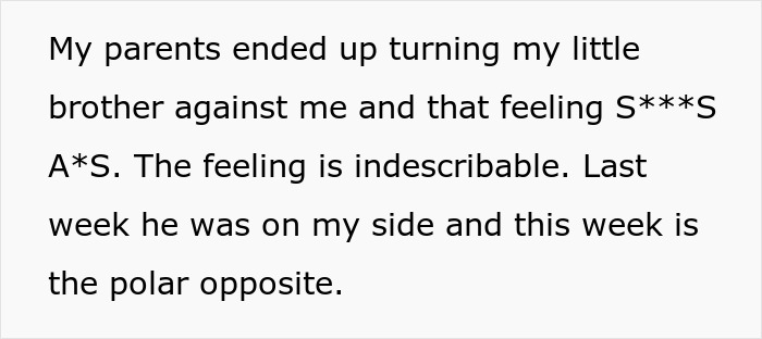 Text snippet My parents ended up turning my little brother against me and that feeling S***S A*S. The feeling is indescribable. Last week he was on my side and this week is the polar opposite. for a woman refusing to follow a rule.