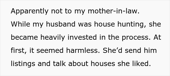 Screenshot of text: Apparently not to my mother-in-law. While my husband was house hunting, she became heavily invested in the process. At first, it seemed harmless. She'd send him listings and talk about houses she liked, describing the husband's mom's breakdown.