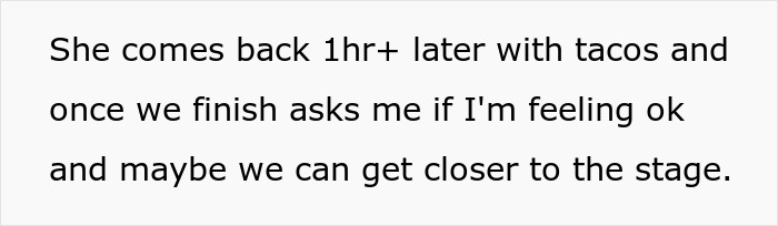 Text: Fiancée returns with tacos an hour later and asks if they can get closer to the stage after man fainted. Text: Fiancée returns with tacos an hour later and asks if they can get closer to the stage after man fainted.