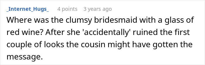 A comment on the bride’s cousin acting like she’s the one getting married: Where was the clumsy bridesmaid? A comment on the bride’s cousin acting like she’s the one getting married: Where was the clumsy bridesmaid?