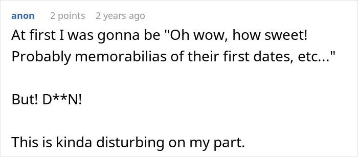 A comment on a husband's memory box revealing stalkerish tendencies: Oh wow, how sweet! Probably memorabilia of their first dates, etc. But! D**N! This is kinda disturbing on my part. A comment on a husband's memory box revealing stalkerish tendencies: Oh wow, how sweet! Probably memorabilia of their first dates, etc. But! D**N! This is kinda disturbing on my part.