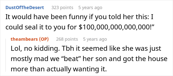 Karen shows up to stranger's home for her son. The image displays text saying, It would have been funny if you told her this: I could seal it to you for $100,000,000,000! Lol, no kidding. Tbh it seemed like she was just mostly mad we beat her son and got the house more than actually wanting it. Karen shows up to stranger's home for her son. The image displays text saying, It would have been funny if you told her this: I could seal it to you for $100,000,000,000! Lol, no kidding. Tbh it seemed like she was just mostly mad we beat her son and got the house more than actually wanting it.