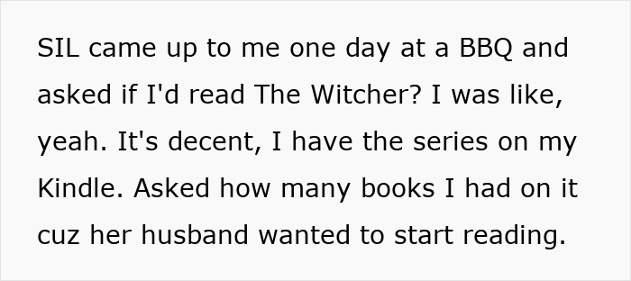 Text snippet: SIL came up to me one day at a BBQ and asked if I'd read The Witcher? I was like, yeah. It's decent, I have the series on my Kindle. Asked how many books I had on it cuz her husband wanted to start reading. Text snippet: SIL came up to me one day at a BBQ and asked if I'd read The Witcher? I was like, yeah. It's decent, I have the series on my Kindle. Asked how many books I had on it cuz her husband wanted to start reading.