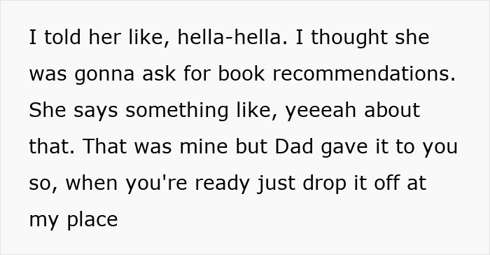 Text snippet: I told her like, hella-hella. I thought she was gonna ask for book recommendations. She says something like, yeeeah about that. That was mine but Dad gave it to you so, when you're ready just drop it off at my place Text snippet: I told her like, hella-hella. I thought she was gonna ask for book recommendations. She says something like, yeeeah about that. That was mine but Dad gave it to you so, when you're ready just drop it off at my place