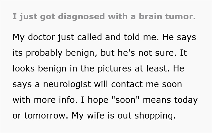 Text: diagnosed with a brain tumor. Doctor says it is probably benign, but not sure. A neurologist will contact me soon.