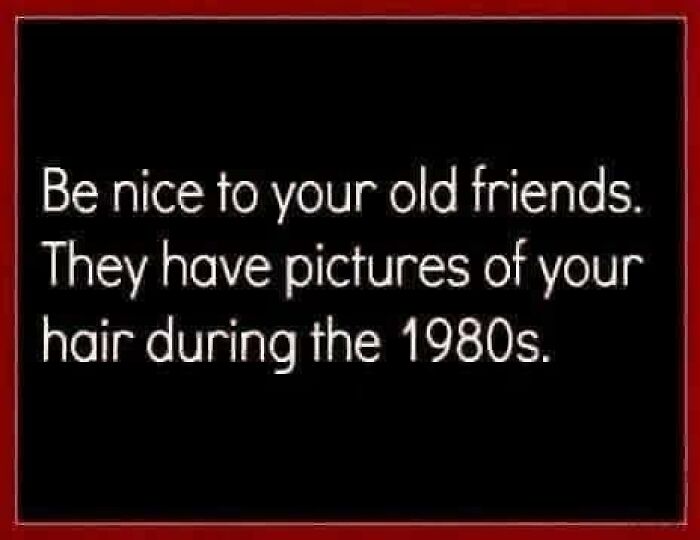A black meme with white text: Be nice to your old friends. They have pictures of your hair during the 1980s. Gen X Memes