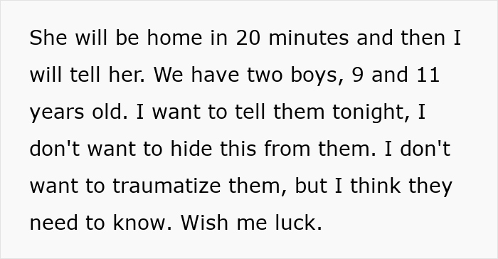 Text: She will be home in 20 minutes and then I will tell her. We have two boys, 9 and 11 years old. Wish me luck.