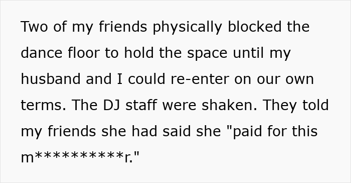 Text: Two of my friends physically blocked the dance floor to hold the space until my husband and I could re-enter on our own terms. The DJ staff were shaken. They told my friends she had said she paid for this m**********r.