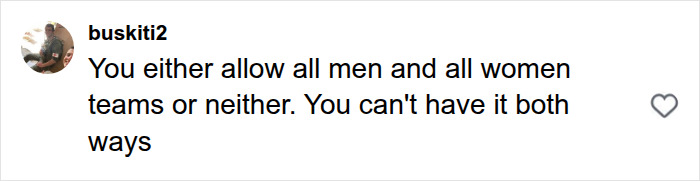 Social media comment from buskiti2 on gender rules: 'You either allow all men and all women teams or neither.' Social media comment from buskiti2 on gender rules: 'You either allow all men and all women teams or neither.'