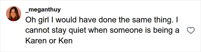 Screenshot of a comment: User _meganthuy on Instagram stating, "Oh girl I would have done the same thing. I cannot stay quiet when someone is being a Karen or Ken." This comment supports the bystander who comes to defense. Screenshot of a comment: User _meganthuy on Instagram stating, "Oh girl I would have done the same thing. I cannot stay quiet when someone is being a Karen or Ken." This comment supports the bystander who comes to defense.