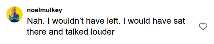 Screenshot of a comment: User noelmulkey on Instagram stating, "Nah. I wouldn't have left. I would have sat there and talked louder." This comment supports the bystander who comes to defense. Screenshot of a comment: User noelmulkey on Instagram stating, "Nah. I wouldn't have left. I would have sat there and talked louder." This comment supports the bystander who comes to defense.