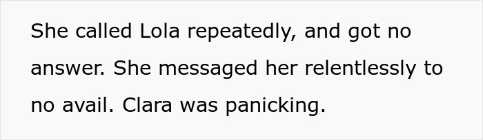 Text snippet: She called Lola repeatedly, and got no answer. She messaged her relentlessly to no avail. Clara was panicking, showing the distress over the fake designer bag. Text snippet: She called Lola repeatedly, and got no answer. She messaged her relentlessly to no avail. Clara was panicking, showing the distress over the fake designer bag.