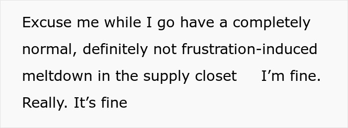 Screenshot of text: Excuse me while I go have a completely normal, definitely not frustration-induced meltdown in the supply closet. I'm fine. Really. It's fine Screenshot of text: Excuse me while I go have a completely normal, definitely not frustration-induced meltdown in the supply closet. I'm fine. Really. It's fine