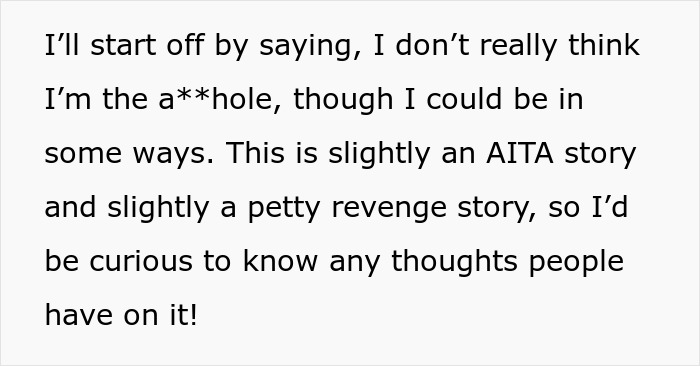 Screenshot of text: I’ll start off by saying, I don’t really think I’m the a**hole, though I could be in some ways. This is slightly an AITA story and slightly a petty revenge story, so I’d be curious to know any thoughts people have on it! Screenshot of text: I’ll start off by saying, I don’t really think I’m the a**hole, though I could be in some ways. This is slightly an AITA story and slightly a petty revenge story, so I’d be curious to know any thoughts people have on it!