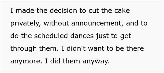 Text: I made the decision to cut the cake privately, without announcement, and to do the scheduled dances just to get through them. I didn't want to be there anymore. I did them anyway.
