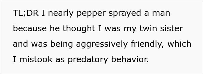 Text explaining a woman nearly pepper-sprays a man who mistakes her for her identical twin sister. Text explaining a woman nearly pepper-sprays a man who mistakes her for her identical twin sister.
