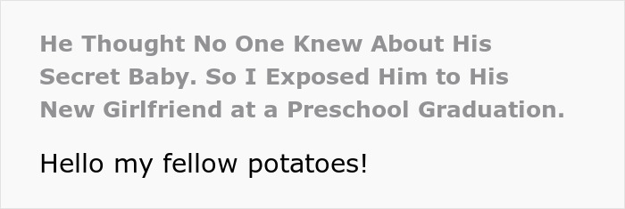 Screenshot of text: He Thought No One Knew About His Secret Baby. So I Exposed Him to His New Girlfriend at a Preschool Graduation. Hello my fellow potatoes! Screenshot of text: He Thought No One Knew About His Secret Baby. So I Exposed Him to His New Girlfriend at a Preschool Graduation. Hello my fellow potatoes!