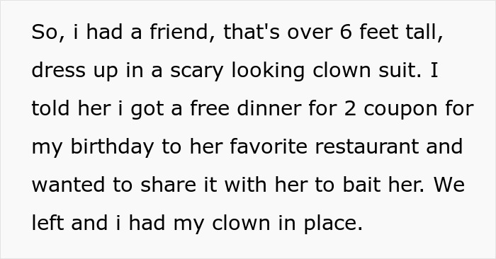 Text snippet: So, I had a friend, that's over 6 feet tall, dress up in a scary looking clown suit. I told her I got a free dinner for 2 coupon for my birthday to her favorite restaurant and wanted to share it with her to bait her. We left and I had my clown in place.