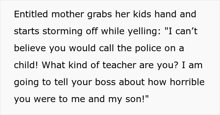 A screenshot of text reading, Entitled mother grabs her kids hand and starts storming off while yelling: I can't believe you would call the police on a child! What kind of teacher are you? I am going to tell your boss about how horrible you were to me and my son! about an entitled mom. A screenshot of text reading, Entitled mother grabs her kids hand and starts storming off while yelling: I can't believe you would call the police on a child! What kind of teacher are you? I am going to tell your boss about how horrible you were to me and my son! about an entitled mom.