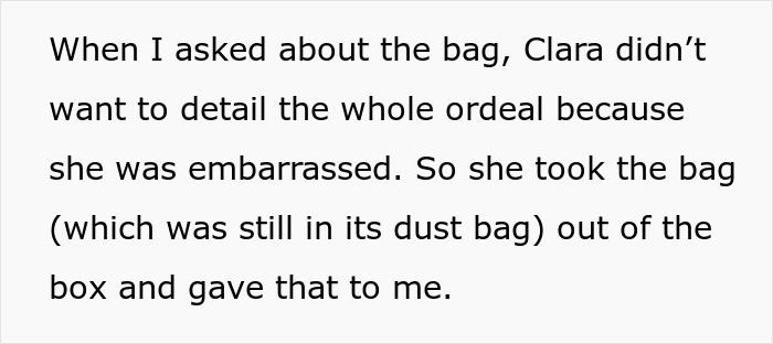 Text snippet: When I asked about the bag, Clara didn't want to detail the whole ordeal because she was embarrassed. So she took the bag (which was still in its dust bag) out of the box and gave that to me, revealing the fake designer bag. Text snippet: When I asked about the bag, Clara didn't want to detail the whole ordeal because she was embarrassed. So she took the bag (which was still in its dust bag) out of the box and gave that to me, revealing the fake designer bag.