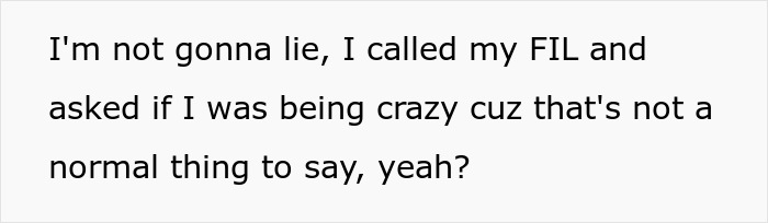 Text snippet: I'm not gonna lie, I called my FIL and asked if I was being crazy cuz that's not a normal thing to say, yeah? Text snippet: I'm not gonna lie, I called my FIL and asked if I was being crazy cuz that's not a normal thing to say, yeah?