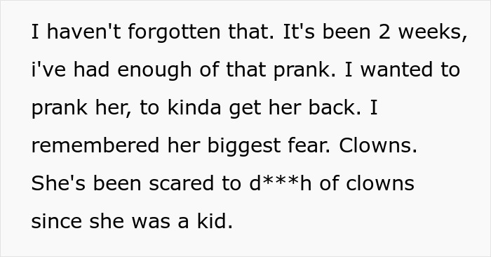 Text snippet: I haven't forgotten that. It's been 2 weeks, I've had enough of that prank. I wanted to prank her, to kinda get her back. I remembered her biggest fear. Clowns. She's been scared to d***h of clowns since she was a kid.