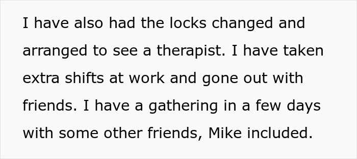 Screenshot of text: I have also had the locks changed and arranged to see a therapist. I have taken extra shifts at work and gone out with friends. I have a gathering in a few days with some other friends, Mike included. Woman saved from misery. Screenshot of text: I have also had the locks changed and arranged to see a therapist. I have taken extra shifts at work and gone out with friends. I have a gathering in a few days with some other friends, Mike included. Woman saved from misery.