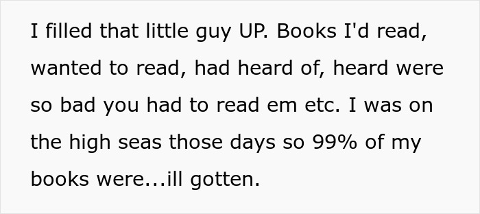Text snippet: I filled that little guy UP. Books I'd read, wanted to read, had heard of, heard were so bad you had to read em etc. I was on the high seas those days so 99% of my books were...ill gotten. Text snippet: I filled that little guy UP. Books I'd read, wanted to read, had heard of, heard were so bad you had to read em etc. I was on the high seas those days so 99% of my books were...ill gotten.