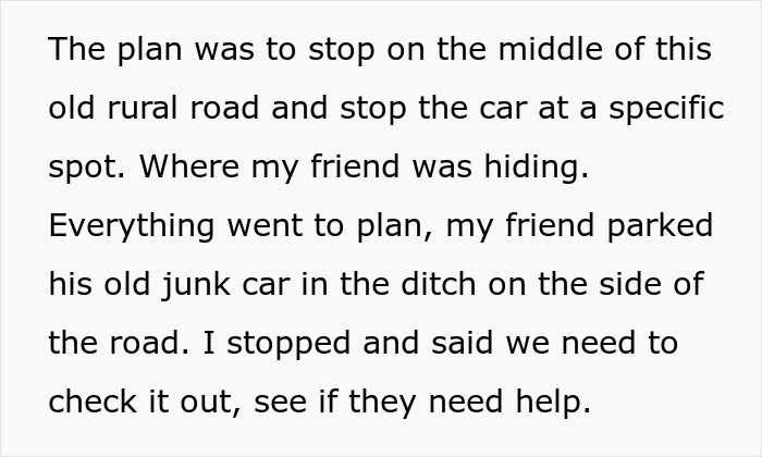 Text snippet: The plan was to stop on the middle of this old rural road and stop the car at a specific spot. Where my friend was hiding. Everything went to plan, my friend parked his old junk car in the ditch on the side of the road. I stopped and said we need to check it out, see if they need help.