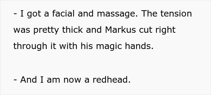 Screenshot of text: - I got a facial and massage. The tension was pretty thick and Markus cut right through it with his magic hands. - And I am now a redhead. Woman breaks up with childish BF. Screenshot of text: - I got a facial and massage. The tension was pretty thick and Markus cut right through it with his magic hands. - And I am now a redhead. Woman breaks up with childish BF.