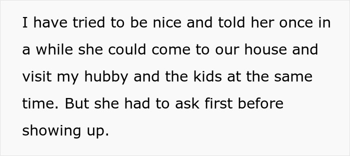 Text snippet: I have tried to be nice and told her once in a while she could come to our house and visit my hubby and the kids at the same time. But she had to ask first before showing up. Text snippet: I have tried to be nice and told her once in a while she could come to our house and visit my hubby and the kids at the same time. But she had to ask first before showing up.