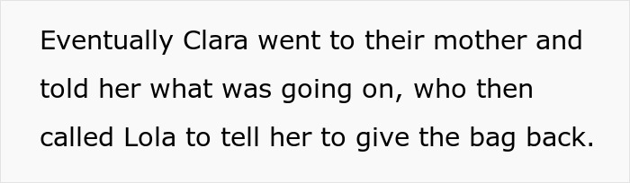 Text snippet: Eventually Clara went to their mother and told her what was going on, who then called Lola to tell her to give the bag back, detailing efforts to retrieve the designer bag. Text snippet: Eventually Clara went to their mother and told her what was going on, who then called Lola to tell her to give the bag back, detailing efforts to retrieve the designer bag.