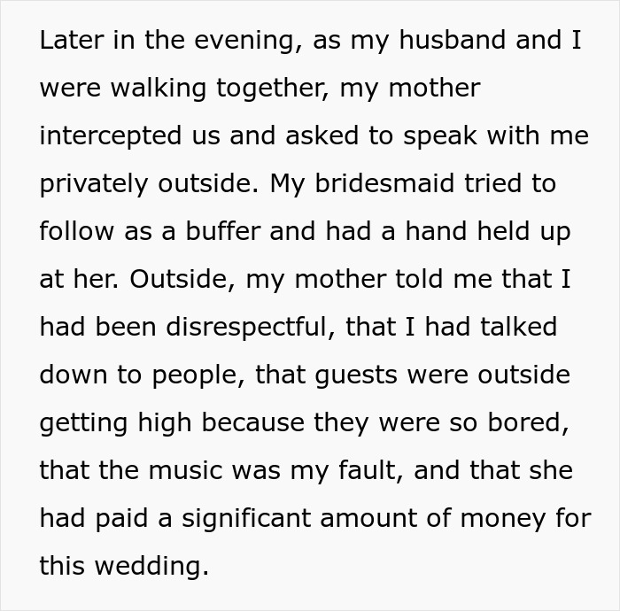 Text: Later in the evening, as my husband and I were walking together, my mother intercepted us and asked to speak with me privately outside. My bridesmaid tried to follow as a buffer and had a hand held up at her. Outside, my mother told me that I had been disrespectful, that I had talked down to people, that guests were outside getting high because they were so bored, that the music was my fault, and that she had paid a significant amount of money for this wedding.