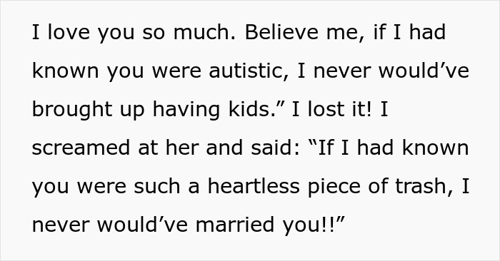 Screenshot of text: I love you so much. Believe me, if I had known you were autistic, I never would've brought up having kids. I lost it! I screamed at her and said: If I had known you were such a heartless piece of trash, I never would've married you!! This text highlights the pain of an autism diagnosis and a wife's change of mind about having kids. Screenshot of text: I love you so much. Believe me, if I had known you were autistic, I never would've brought up having kids. I lost it! I screamed at her and said: If I had known you were such a heartless piece of trash, I never would've married you!! This text highlights the pain of an autism diagnosis and a wife's change of mind about having kids.
