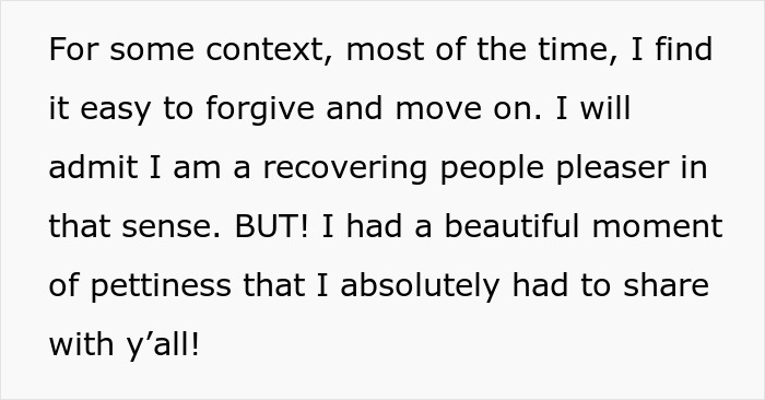 Screenshot of text: For some context, most of the time, I find it easy to forgive and move on. I will admit I am a recovering people pleaser in that sense. BUT! I had a beautiful moment of pettiness that I absolutely had to share with y’all! Screenshot of text: For some context, most of the time, I find it easy to forgive and move on. I will admit I am a recovering people pleaser in that sense. BUT! I had a beautiful moment of pettiness that I absolutely had to share with y’all!