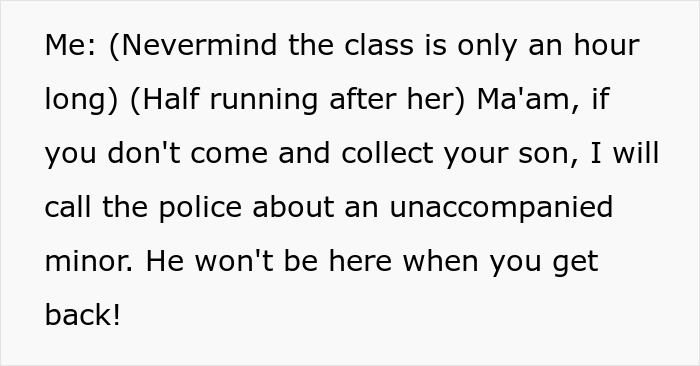 A screenshot of text showing, Me: (Nevermind the class is only an hour long) (Half running after her) Ma'am, if you don't come and collect your son, I will call the police about an unaccompanied minor. He won't be here when you get back! about an entitled mom treating class like free daycare. A screenshot of text showing, Me: (Nevermind the class is only an hour long) (Half running after her) Ma'am, if you don't come and collect your son, I will call the police about an unaccompanied minor. He won't be here when you get back! about an entitled mom treating class like free daycare.